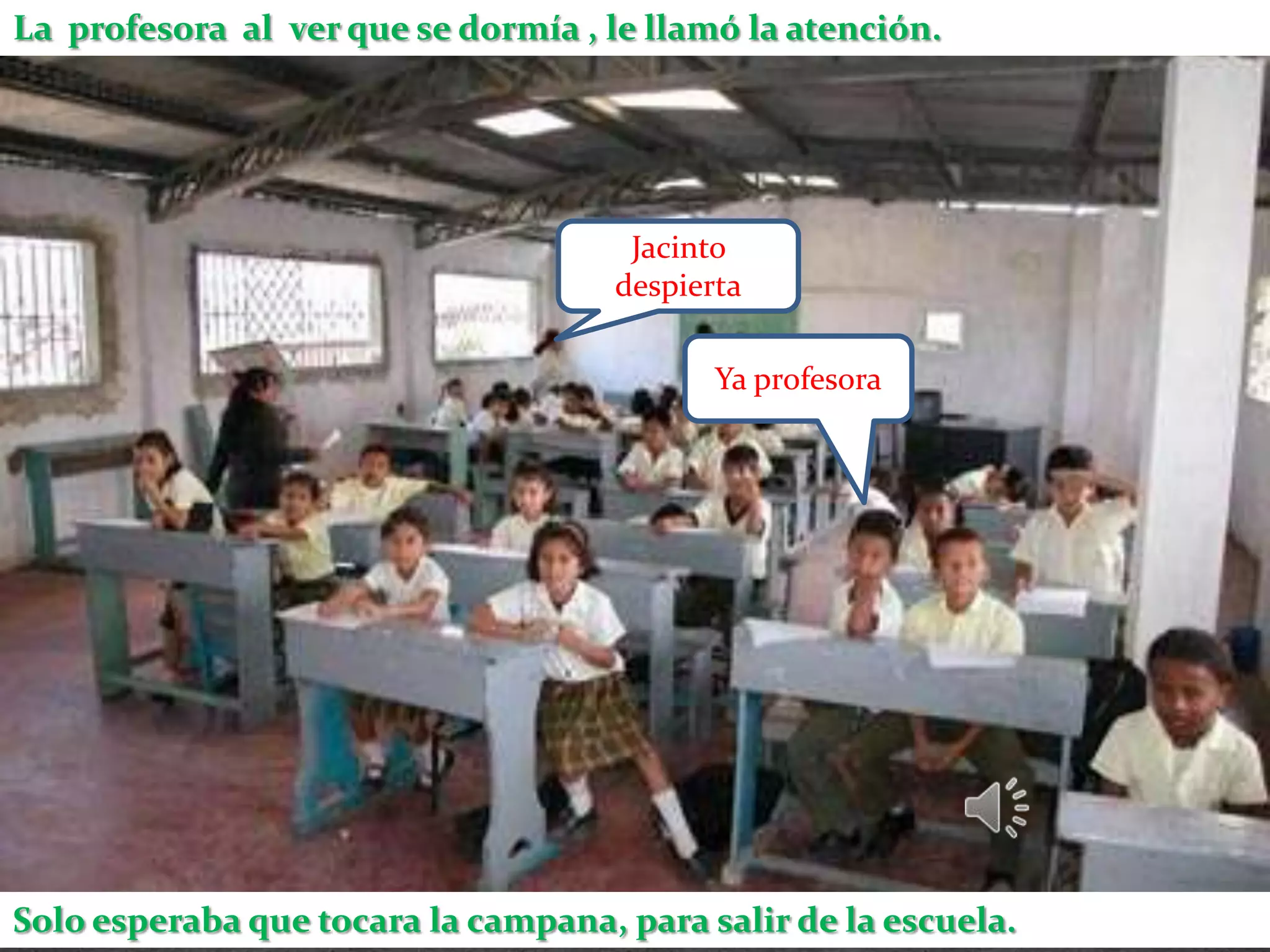 La profesora al ver que se dormía , le llamó la atención.




                                      Jacinto
                                     despierta

                                            Ya profesora




Solo esperaba que tocara la campana, para salir de la escuela.
 