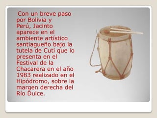 Con un breve paso
por Bolivia y
Perú, Jacinto
aparece en el
ambiente artístico
santiagueño bajo la
tutela de Cuti que lo
presenta en el
Festival de la
Chacarera en el año
1983 realizado en el
Hipódromo, sobre la
margen derecha del
Río Dulce.
 