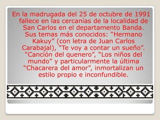En la madrugada del 25 de octubre de 1991
  fallece en las cercanías de la localidad de
   San Carlos en el departamento Banda.
    Sus temas más conocidos: “Hermano
       Kakuy” (con letra de Juan Carlos
   Carabajal), “Te voy a contar un sueño”.
    “Canción del quenero”, “Los niños del
      mundo” y particularmente la última
    “Chacarera del amor”, inmortalizan un
         estilo propio e inconfundible.
 