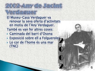 El Museu-Casa Verdaguer va renovar la seva oferta d’activitats en motiu de l’AnyVerdaguer.També es van feraltres coses:Caminada del barrid’OsonaExposició sobre ell a FolguerolesLo cor de l’homeés una mar (TNC)62002-Any de Jacint Verdaguer2002