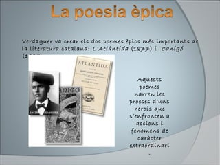 Verdaguer va crear els dos poemes èpics més importants de
la literatura catalana: L'Atlàntida (1877) i Canigó
(1885).
Aquests
poemes
narren les
proeses d’uns
herois que
s’enfronten a
accions i
fenòmens de
caràcter
extraordinari
.
 