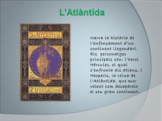 Narra la història de
l’enfonsament d’un
continent llegendari.
Els personatges
principals són: l’heroi
Hèrcules, el qual
s’enfronta als atlans, i
Hesperis, la reina de
l’Atlàntida, que mor
veient com desapareix
el seu gran continent.
 