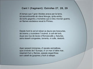 Al temps que 'l gran Alcides anava per la terra,
tot escombrantla ab clava feixuga, arrèu-arrèu,
de borts gegants y monstres que á Deu movían guerra,
en flames esclatava nevat lo Pirineu.
Desde hont lo sol al náixer ja daura ses boscuries,
ab brams y cruixidera l' incendi, á coll del torb,
duya sos rius de laves á Roncesvalls y Asturies,
sens ésserli congestes, torrents, ni colls, destorb.
Apar serpent immensa, d' escata vermellosa,
que á través de l' Europa, d' un mar á l'altre mar,
respirant fum y flames, passás esgarrifosa
son cabell de guspires y foch á rabejar.
Cant I (fragment): Estrofes 27, 28, 29
 