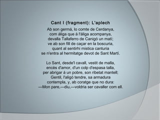 Cant I (fragment): L'aplech
Ab son germá, lo comte de Cerdanya,
com áliga que á l'áliga acompanya,
devalla Tallaferro de Canigó un matí;
ve ab son fill de caçar en la boscuria,
quant al sentirhi mistica canturia
se n'entra al hermitatge devot de Sant Martí.
Lo Sant, desde'l cavall, vestit de malla,
encès d'amor, d'un colp d'espasa talla,
per abrigar á un pobre, son ribetat mantell;
Gentil, l'aligó tendre, sa armadura
contempla, y, ab coratge que no dura:
—Mon pare,—diu,—voldria ser cavaller com ell.
 