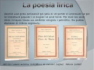 Sentia una gran estimació pel país el va portar a interessar-se per
la literatura popular i a elogiar la seva terra. Per això les sever
obres líriques tenen un caràcter religiós i patriòtic. En podem
destacar el llibres següents:
Idil·lis i cants místics (1879)Flors de Calvari (1896) Pàtria (1888)
 
