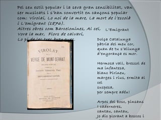 Pel seu estil popular i la seva gran sensibilitat, van
ser musicats i s’han convertit en cançons popular
com: Virolai, Lo noi de la mare, La mort de l’escolà
i L’emigrant (1876).
Altres obres com Barcelonines, Al cel,
Vora la mar, Flors de calvari,
Lo pi de les tres branques.
L’Emigrant
Dolça Catalunya
pàtria del meu cor,
quan de tu s’allunya
d’enyorança es mor.
Hermosa vall, bressol de
ma infantesa,
blanc Pirineu,
marges i rius, ermita al
cel
suspesa,
per sempre adéu!
Arpes del bosc, pinsans
I caderneres,
cantau, cantau,
Jo dic plorant a boscos i
 
