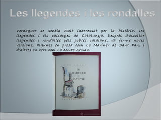 Verdaguer se sentia molt interessat per la història, les
llegendes i els paisatges de Catalunya. Després d’escoltar
llegendes i rondalles pels pobles catalans, va fer-ne noves
versions, algunes en prosa com Lo Mariner de Sant Pau, i
d’altres en vers com Lo comte Arnau.
 