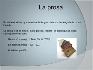La prosa
Prosista excel·lent, que va elevar la llengua parlada a la categoria de prosa
literària.
La seva prosa és simple, clara, precisa, flexible i de gran riquesa lèxica.
Destaquen obres com:
Dietari d’un pelegrí a Terra Santa (1889)
En defensa pròpia (1895-1897)
Rondalles (1905)
 