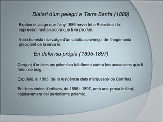 Dietari d’un pelegrí a Terra Santa (1889)
Explica el viatge que l’any 1886 havia fet a Palestina i la
impressió trasbalsadora que li va produir.
Visió honesta i salvatge d’un catòlic convençut de l’hegemonia
prepotent de la seva fe.
En defensa pròpia (1895-1897)
Conjunt d’articles on polemitza hàbilment contra les acusacions que li
feren de boig.
Expulsió, el 1893, de la residència dels marquesos de Comillas.
En dues sèries d'articles, de 1895 i 1897, amb una prosa brillant,
capdavantera del periodisme polèmic.
 