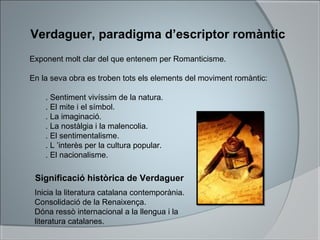 Verdaguer, paradigma d’escriptor romàntic
Exponent molt clar del que entenem per Romanticisme.
En la seva obra es troben tots els elements del moviment romàntic:
. Sentiment vivíssim de la natura.
. El mite i el símbol.
. La imaginació.
. La nostàlgia i la malencolia.
. El sentimentalisme.
. L ’interès per la cultura popular.
. El nacionalisme.
Significació històrica de Verdaguer
Inicia la literatura catalana contemporània.
Consolidació de la Renaixença.
Dóna ressò internacional a la llengua i la
literatura catalanes.
 