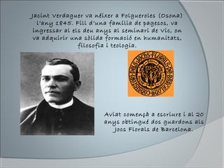 Jacint Verdaguer va néixer a Folgueroles (Osona)
l’any 1845. Fill d’una família de pagesos, va
ingressar al els deu anys al seminari de Vic, on
va adquirir una sòlida formació en humanitats,
filosofia i teologia.
Aviat començà a escriure i al 20
anys obtingué dos guardons als
Jocs Florals de Barcelona.
 