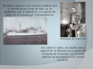 El 1874, seguint uns consells mèdics que
li recomanaven aires de mar, es va
embarcar com a capellà en un vaixell de
vapor de la companya Transatlàntica.
Del 1879 al 1893, va residir com a
capellà de la família en el palau del
Marquès de Comillas, on va poder
dedicar-se plenament a la creació
literària.
(Marquès de Comillas)
 