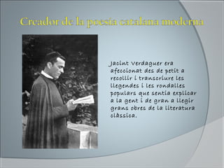 Jacint Verdaguer era
afeccionat des de petit a
recollir i transcriure les
llegendes i les rondalles
populars que sentia explicar
a la gent i de gran a llegir
grans obres de la literatura
clàssica.
 