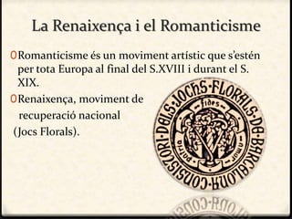 La Renaixença i el Romanticisme
0Romanticisme és un moviment artístic que s’estén
per tota Europa al final del S.XVIII i durant el S.
XIX.
0Renaixença, moviment de
recuperació nacional
(Jocs Florals).
 