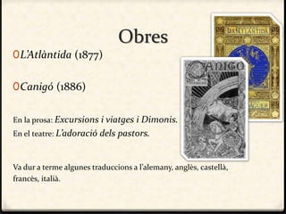 Obres
0L’Atlàntida (1877)
0Canigó (1886)
En la prosa: Excursions i viatges i Dimonis.
En el teatre: L’adoració dels pastors.
Va dur a terme algunes traduccions a l’alemany, anglès, castellà,
francès, italià.
 