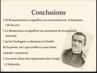 Conclusions
0 El Romanticisme va significar un renovament en la literatura
i de les arts.
0 La Renaixença va significar un moviment de recuperació
nacional.
0 Jacint Verdaguer va destacar en l’àmbit
de la poesia, tot i que també va crear obres
teatrals i narratives.
0 Les seves obres més importants són Canigó
i L’Atlàntida.
 