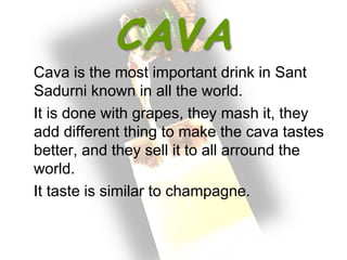 CAVA
Cava is the most important drink in Sant
Sadurni known in all the world.
It is done with grapes, they mash it, they
add different thing to make the cava tastes
better, and they sell it to all arround the
world.
It taste is similar to champagne.
 