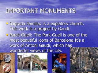 IMPORTANT MONUMENTS
• Sagrada Familia: is a expiatory church.
This work is a project by Gaudí.
• Parck Güell: The ​​Park Guell is one of the
most beautiful icons of Barcelona.It's a
work of Antoni Gaudi, which has
wonderful views of the city.
 
