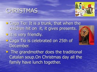 CHRISTMAS
• Caga Tio: It is a trunk, that when the
children hit on it, it gives presents.
• It is very friendly.
• Caga Tio is celebrated on 25th of
December.
• The grandmother does the traditional
Catalan soup.On Christmas day all the
family have lunch together.
 
