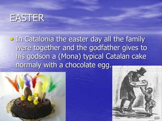 EASTER
• In Catalonia the easter day all the family
were together and the godfather gives to
his godson a (Mona) typical Catalan cake
normaly with a chocolate egg.
 