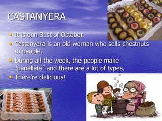 CASTANYERA
• It is onn 31st of October.
• Castanyera is an old woman who sells chestnuts
to people.
• During all the week, the people make
“panellets” and there are a lot of types.
• There’re delicious!
 