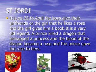 ST JORDI
• It is on 23 th April the boys give their
girlfriends or the girl that he likes a rose
and the girl gives him a book.It is a very
old legend. A prince killed a dragon that
kidnapped a princess and the blood of the
dragon became a rose and the prince gave
the rose to hers.
 