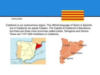 CATALONIA
Catalonia is our autonomous region. The official language of Spain is Spanish,
but in Catalonia we speak Catalan. The Capital of Catalonia is Barcelona,
but there are three more provinces called Lleida, Tarragona and Girona.
There are 7.571.000 inhabitans in Catalonia.
 