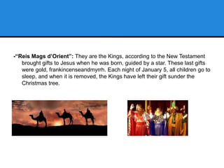 -“Reis Mags d’Orient”: They are the Kings, according to the New Testament
brought gifts to Jesus when he was born, guided by a star. These last gifts
were gold, frankincenseandmyrrh. Each night of January 5, all children go to
sleep, and when it is removed, the Kings have left their gift sunder the
Christmas tree.
 
