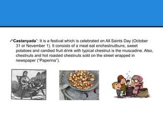-“Castanyada”: It is a festival which is celebrated on All Saints Day (October
31 or November 1). It consists of a meal eat enchestnutbuns, sweet
potatoes and candied fruit drink with typical chestnut is the muscadine. Also,
chestnuts and hot roasted chestnuts sold on the street wrapped in
newspaper (“Paperina”).
 
