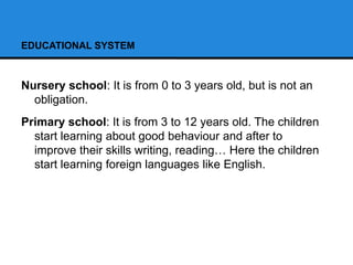 EDUCATIONAL SYSTEM
Nursery school: It is from 0 to 3 years old, but is not an
obligation.
Primary school: It is from 3 to 12 years old. The children
start learning about good behaviour and after to
improve their skills writing, reading… Here the children
start learning foreign languages like English.
 