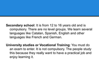 Secondary school: It is from 12 to 16 years old and is
compulsory. There are no level groups. We learn several
languages like Catalan, Spanish, English and other
languages like French and German.
University studies or Vocational Training: You must do
an exam to enter. It is not compulsory. The people study
this because they really want to have a practical job and
enjoy learning it.
 