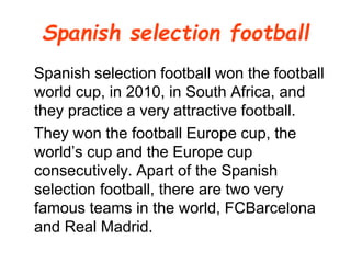 Spanish selection football
Spanish selection football won the football
world cup, in 2010, in South Africa, and
they practice a very attractive football.
They won the football Europe cup, the
world’s cup and the Europe cup
consecutively. Apart of the Spanish
selection football, there are two very
famous teams in the world, FCBarcelona
and Real Madrid.
 