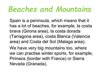 Beaches and Mountains
Spain is a peninsula, which means that it
has a lot of beaches, for example, la costa
brava (Girona area), la costa dorada
(Tarragona area), costa Blanca (Valencia
area) and Costa del Sol (Malaga area).
We have very big mountains too, where
we can practise winter sports, for example,
Pirineos (border with France) or Sierra
Nevada (Granada).
 
