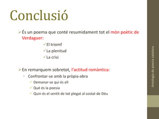 Conclusió
És un poema que conté resumidament tot el món poètic de
Verdaguer:
El triomf
La plenitud
La crisi
En remarquem sobretot, l'actitud romàntica:
• Confrontar-se amb la pròpia obra
 Demanar-se qui és ell
 Què és la poesia
 Quin és el sentit de tot plegat al costat de Déu
Antologiadepoesiacatalana
 