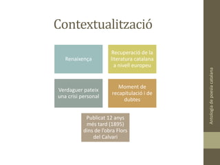 Contextualització
Antologiadepoesiacatalana
Renaixença
Recuperació de la
literatura catalana
a nivell europeu
Verdaguer pateix
una crisi personal
Moment de
recapitulació i de
dubtes
Publicat 12 anys
més tard (1895)
dins de l’obra Flors
del Calvari
 