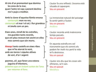 Antologiadepoesiacatalana
Al cim d'un promontori que domina
les ones de la mar,
quan l'astre rei cap a ponent declina
me'n pujo a meditar.
Amb la claror d'aqueixa llàntia encesa
contemplo mon no-res;
contemplo el mar i el cel, i llur grandesa
m'aixafa com un pes.
Eixes ones, mirall de les estrelles,
me guarden tants records,
que em plau reveure tot sovint en elles
mos somnis que són morts.
Aixequí tants castells en eixes ribes
que m'ha aterrat lo vent,
amb ses torres i cúpules altives
de vori, d'or i argent:
poemes, ai!, que foren una estona
joguina d'infantons,
petxines que un instant surten de l'ona
per retornar al fons:
L’autor fa una reflexió. L’escena està
situada al capvespre.
Veu en present
La immensitat natural del paisatge
fa sentir petit a l’autor.
Veu en present
Anàfora
L’autor recorda amb malenconia
temps passats.
Veu en present
En aquesta estrofa ens vol
transmetre que els somnis els
podem fer molt rics però la vida
te’ls destrossa.
Veu en passat
L’autor ens diu que les coses són
efímeres, se’n van.
Veu en passat
Metàfora
 