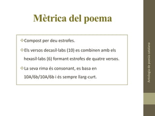 Mètrica del poema
Compost per deu estrofes.
Els versos decasíl·labs (10) es combinen amb els
hexasíl·labs (6) formant estrofes de quatre versos.
La seva rima és consonant, es basa en
10A/6b/10A/6b i és sempre llarg-curt.
Antologiadepoesiacatalana
 