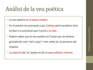 Anàlisi de la veu poètica
• La veu poètica és el poeta mateix.
• En el poema no assenyala a qui s’adreça però nosaltres hem
arribat a la conclusió que li parla a la vida.
• Podem saber que la veu poètica és l’autor per les formes
gramaticals com ‘me’n pujo’ i més verbs en 1a persona del
singular.
• La intenció del ‘jo’ poètic és fer la seva reflexió i lament.
Antologiadepoesiacatalana
 