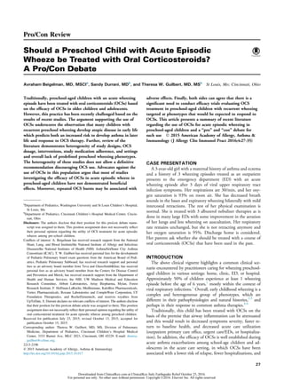 Pro/Con Review
Should a Preschool Child with Acute Episodic
Wheeze be Treated with Oral Corticosteroids?
A Pro/Con Debate
Avraham Beigelman, MD, MSCIa
, Sandy Durrani, MDb
, and Theresa W. Guilbert, MD, MSb
St Louis, Mo; Cincinnati, Ohio
Traditionally, preschool-aged children with an acute wheezing
episode have been treated with oral corticosteroids (OCSs) based
on the efﬁcacy of OCSs in older children and adolescents.
However, this practice has been recently challenged based on the
results of recent studies. The argument supporting the use of
OCSs underscores the observation that many children with
recurrent preschool wheezing develop atopic disease in early life
which predicts both an increased risk to develop asthma in later
life and response to OCS therapy. Further, review of the
literature demonstrates heterogeneity of study designs, OCS
dosage, interventions, study medication adherence, and settings
and overall lack of predeﬁned preschool wheezing phenotypes.
The heterogeneity of these studies does not allow a deﬁnitive
recommendation discouraging OCS use. Advocates against the
use of OCSs in this population argue that most of studies
investigating the efﬁcacy of OCSs in acute episodic wheeze in
preschool-aged children have not demonstrated beneﬁcial
effects. Moreover, repeated OCS bursts may be associated with
adverse effects. Finally, both sides can agree that there is a
signiﬁcant need to conduct efﬁcacy trials evaluating OCS
treatment in preschool-aged children with recurrent wheezing
targeted at phenotypes that would be expected to respond to
OCSs. This article presents a summary of recent literature
regarding the use of OCSs for acute episodic wheezing in
preschool-aged children and a “pro” and “con” debate for
such use Ó 2015 American Academy of Allergy, Asthma &
Immunology (J Allergy Clin Immunol Pract 2016;4:27-35)
CASE PRESENTATION
A 3-year-old girl with a maternal history of asthma and eczema
and a history of 3 wheezing episodes treated as an outpatient
presents to the emergency department (ED) with an acute
wheezing episode after 3 days of viral upper respiratory tract
infection symptoms. Her respirations are 30/min, and her oxy-
gen saturation is 93% on room air. She has decreased breath
sounds in the bases and expiratory wheezing bilaterally with mild
intercostal retractions. The rest of her physical examination is
normal. She is treated with 3 albuterol nebulizer therapies as is
done in many large EDs with some improvement in the aeration
of her lungs and less wheezing on auscultation. Her respiratory
rate remains unchanged, but she is not retracting anymore and
her oxygen saturation is 95%. Discharge home is considered.
Her parents ask whether she should be treated with a course of
oral corticosteroids (OCSs) that have been used in the past.
INTRODUCTION
The above clinical vignette highlights a common clinical sce-
nario encountered by practitioners caring for wheezing preschool-
aged children in various settings: home, clinic, ED, or hospital.
Approximately 50% of children experience at least 1 wheezing
episode before the age of 6 years,1
mostly within the context of
viral respiratory infections.1
Overall, early childhood wheezing is a
complex and heterogeneous group of phenotypes, which are
different in their pathophysiologies and natural histories,2,3
and
perhaps in their response to common asthma therapies.4-6
Traditionally, this child has been treated with OCSs on the
basis of the premise that airway inﬂammation can be attenuated
and this would result in decreased symptoms severity, faster re-
turn to baseline health, and decreased acute care utilization
(outpatient primary care ofﬁce, urgent care/EDs, or hospitaliza-
tion). In addition, the efﬁcacy of OCSs is well established during
acute asthma exacerbations among school-age children and ad-
olescents in the acute care setting, in which OCSs have been
associated with a lower risk of relapse, fewer hospitalizations, and
a
Department of Pediatrics, Washington University and St Louis Children’s Hospital,
St Louis, Mo
b
Department of Pediatrics, Cincinnati Children’s Hospital Medical Center, Cincin-
nati, Ohio
Disclosure: The authors disclose that their position for this pro/con debate manu-
script was assigned to them. This position assignment does not necessarily reﬂect
their personal opinion regarding the utility of OCS treatment for acute episodic
wheeze among pre-school children.
Conﬂicts of interest: A. Beigelman has received research support from the National
Heart, Lung, and Blood Institute/the National Institute of Allergy and Infectious
Diseases/the National Institutes of Health (NIH) AsthmaNet/Inner City Asthma
Consortium (ICAC). T. W. Guilbert has received personal fees for the development
of Pediatric Pulmonary board exam questions from the American Board of Pedi-
atrics, Pediatric Pulmonary Subboard; has received research support and personal
fees as an advisory board member from Teva and GlaxoSmithKline; has received
personal fees as an advisory board member from the Centers for Disease Control
and Prevention and Merck; has received research support from the Department of
Health and Human Services, the NIH, UW Madison Medical and Education
Research Committee, Abbott Laboratories, Array Biopharma, Mylan, Forest
Research Institute, F. Hoffman-LaRoche, MedImmune, KaloBios Pharmaceuticals,
Vertex Pharmaceuticals, Roxane Laboratories and CompleWare Corporation, CF
Foundation Therapeutics, and Roche/Genentech; and receives royalties from
UpToDate. S. Durrani declares no relevant conﬂicts of interest. The authors disclose
that their position for this pro/con debate article was assigned to them. This position
assignment does not necessarily reﬂect their personal opinion regarding the utility of
oral corticosteroid treatment for acute episodic wheeze among preschool children.
Received for publication July 23, 2015; revised October 13, 2015; accepted for
publication October 15, 2015.
Corresponding author: Theresa W. Guilbert, MD, MS, Division of Pulmonary
Medicine, Department of Pediatrics, Cincinnati Children’s Hospital Medical
Center, 3333 Burnet Ave, MLC 2021, Cincinnati, OH 45229. E-mail: theresa.
guilbert@cchmc.org.
2213-2198
Ó 2015 American Academy of Allergy, Asthma & Immunology
http://dx.doi.org/10.1016/j.jaip.2015.10.017
27
Downloaded from ClinicalKey.com at ClinicalKey Italy Earthquake Relief October 25, 2016.
For personal use only. No other uses without permission. Copyright ©2016. Elsevier Inc. All rights reserved.
 