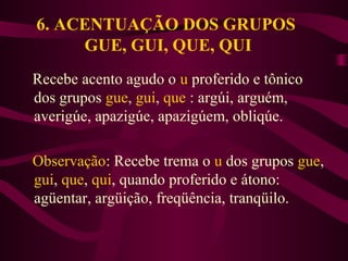 6. ACENTUAÇÃO DOS GRUPOS
GUE, GUI, QUE, QUI
Recebe acento agudo o u proferido e tônico
dos grupos gue, gui, que : argúi, arguém,
averigúe, apazigúe, apazigúem, obliqúe.
Observação: Recebe trema o u dos grupos gue,
gui, que, qui, quando proferido e átono:
agüentar, argüição, freqüência, tranqüilo.
 