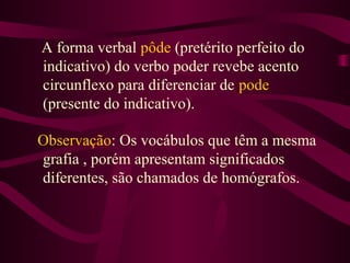 A forma verbal pôde (pretérito perfeito do
indicativo) do verbo poder revebe acento
circunflexo para diferenciar de pode
(presente do indicativo).
Observação: Os vocábulos que têm a mesma
grafia , porém apresentam significados
diferentes, são chamados de homógrafos.
 