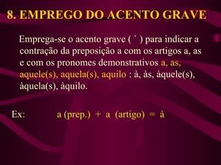 8. EMPREGO DO ACENTO GRAVE
Emprega-se o acento grave ( ` ) para indicar a
contração da preposição a com os artigos a, as
e com os pronomes demonstrativos a, as,
aquele(s), aquela(s), aquilo : à, às, àquele(s),
àquela(s), àquilo.
Ex: a (prep.) + a (artigo) = à
 