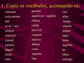 1. Copie os vocábulos, acentuando-os:
clausula
toxicomano
util
as (a + as)
erotico
sensivel
consul
carater
niquel
torax
runa
premio
aquilo (a + aquilo)
chines
carijo
incrivel
compos
atraves
album
virus
arguem
bau
voo
alias
vatapa
vintem
joquei
lapis
leem
lagrima
pe
ideia
corrego
 