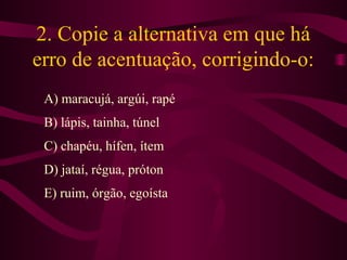 2. Copie a alternativa em que há
erro de acentuação, corrigindo-o:
A) maracujá, argúi, rapé
B) lápis, tainha, túnel
C) chapéu, hífen, ítem
D) jataí, régua, próton
E) ruim, órgão, egoísta
 