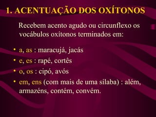 1. ACENTUAÇÃO DOS OXÍTONOS
Recebem acento agudo ou circunflexo os
vocábulos oxítonos terminados em:
• a, as : maracujá, jacás
• e, es : rapé, cortês
• o, os : cipó, avós
• em, ens (com mais de uma sílaba) : além,
armazéns, contém, convém.
 