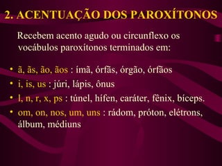 2. ACENTUAÇÃO DOS PAROXÍTONOS
Recebem acento agudo ou circunflexo os
vocábulos paroxítonos terminados em:
• ã, ãs, ão, ãos : ímã, órfãs, órgão, órfãos
• i, is, us : júri, lápis, ônus
• l, n, r, x, ps : túnel, hífen, caráter, fênix, bíceps.
• om, on, nos, um, uns : rádom, próton, elétrons,
álbum, médiuns
 