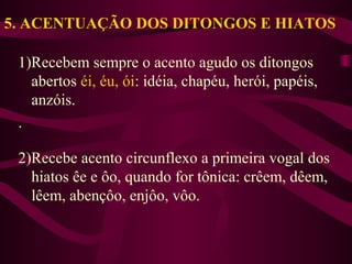5. ACENTUAÇÃO DOS DITONGOS E HIATOS
1)Recebem sempre o acento agudo os ditongos
abertos éi, éu, ói: idéia, chapéu, herói, papéis,
anzóis.
.
2)Recebe acento circunflexo a primeira vogal dos
hiatos êe e ôo, quando for tônica: crêem, dêem,
lêem, abençôo, enjôo, vôo.
 