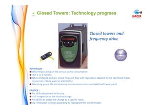 Advantages : 
50% energy saving on the annual pump consumption
ROI 6 to 8 months
Option installed and pre‐wired: Plug and Play with regulation adapted to the operating mode
(economic criteria water or electricity)
Extending pump life and reducing maintenance costs associated with wear parts.
PRATICE : 
Pre shift adjustment in factory. 
Full integration at the local exchange
Possibility to adapt the change to a specific need.
Key removable memory according to reprogram the stored model.
Closed towers and 
frequency drive
 
