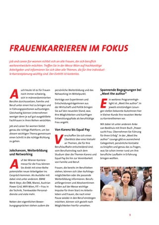 3
Frauenkarrieren im Fokus
job and career for women richtet sich an alle Frauen, die sich beruflich
weiterentwickeln möchten. Treffen Sie in der Messe Wien auf hochkarätige
Arbeitgeber und informieren Sie sich über alle Themen, die für ihre individuel-
le Karriereplanung wichtig sind. Der Eintritt ist kostenlos.
A
uch heute ist es für Frauen
noch immer schwierig,
sich in männerdominierten
Berufen durchzusetzen, Familie und
Beruf unter einen Hut zu bringen und
in Führungspositionen aufzusteigen.
Gleichzeitig können Unternehmen
weniger denn je auf gut ausgebildete
Fachfrauen in ihren Reihen verzichten.
job and career for women bietet
genau die richtige Plattform, um bei
diesem wichtigen Thema gemeinsam
einen Schritt in die richtige Richtung
zu gehen.
Jobchancen, Weiterbildung
und Networking
A
uf der Wiener Karriere-
messe für die Frau können
Sie direkt mit einer Reihe
potenzieller neuer Arbeitgeber ins
Gespräch kommen. Als Austeller mit
dabei sind unter anderem: BMW
Werk Steyr, die ÖBB, Maresi, Austrian
Power Grid, WIFI Wien, FIT – Frau in
die Technik, Trenkwalder Personal-
dienste und viele mehr.
Neben den eigentlichen Bewer-
bungsgesprächen stehen zudem die
persönliche Weiterbildung und das
Networking im Mittelpunkt.
Vorträge von ExpertInnen und
EntscheidungsträgerInnen aus
der Wirtschaft und Politik bringen
Sie auf den neuesten Stand, was
Ihre Möglichkeiten und künftigen
Entwicklungspfade als berufstätige
Frau angeht.
Von Karenz bis Equal Pay
V
erschaffen Sie sich einen
Überblick über eine Vielzahl
an Themen, die für Ihre
Berufslaufbahn entscheidend sind:
vom Berufseinstieg nach dem
Studium über die Themen Karenz und
Equal Pay bis hin zur Vereinbarkeit
von Familie und Beruf.
Frauen, die bereits im Berufsleben
stehen, können sich über Aufstiegs-
möglichkeiten oder die passende
Weiterbildung informieren. Berufs-
anfängerinnen und Absolventinnen
finden auf der Messe wichtige
Impulse für ihren Start ins Arbeits-
leben und Frauen, die nach einer
Pause wieder in den Beruf einsteigen
möchten, können sich gezielt nach
Möglichkeiten hierfür umsehen.
Spannende Begegnungen bei
„Meet the author“
E
in weiteres Programmhigh-
light ist „Meet the author“. In
jeweils einstündigen Lesun-
gen stellen bekannte AutorInnen hier
in kleiner Runde ihre neuesten Werke
zu Karrierethemen vor.
Mit dabei ist unter anderem Anke
van Beekhuis mit ihrem Buch „Power
sucht Frau: Übernehmen Sie Führung
für Ihren Erfolg“. In der „Meet the
author“-Lounge gibt es ausreichend
Gelegenheit, persönliche Kontakte
zu knüpfen und genau das zu fragen,
was Sie schon immer rund um ihre
berufliche Laufbahn in Erfahrung
bringen wollten.
 