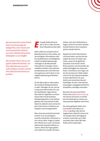 5
Bewerbungstipps
job and career for women bietet
Ihnen eine hervorragende
Gelegenheit, sich in kurzer Zeit
einen persönlichen Eindruck
von einer Vielzahl interessanter
Arbeitgeber zu verschaffen.
Wir verraten Ihnen, wie sie sich
gezielt vorbereiten können, um
Ihren Messebesuch zu einem
vollen Erfolg zu machen und bei
Ihren Wunschunternehmen zu
punkten.
E
ine gute Vorbereitung ist
wie so oft im Leben auch bei
Ihrem Messebesuch das A&O.
Daher sollten Sie auf jeden Fall ein
Bewerberprofil von sich erstellen, das
die wichtigsten Informationen über
Ihre Qualifikationen und Fähigkeiten
enthält. Komplette Bewerbungs-
unterlagen an die Messestände
mitzunehmen ist weniger ratsam,
schließlich möchten Sie ja während
des Messebesuches noch Informati-
onen gewinnen, die Sie dann in eine
mögliche Bewerbung einbeziehen
können.
Vor der Messe gilt es insbesondere,
die mündliche Selbstpräsentation
zu üben. Überlegen Sie sich, was Sie
in etwa einer Minute über sich und
Ihre Qualifikation sagen können.
Was sollte Ihr Gegenüber von Ihnen
wissen? Wo sind die konkreten
Anknüpfungspunkte zu den Arbeits-
gebieten des Unternehmens? Oder
haben Sie vielleicht schon einmal mit
dem Unternehmen im Rahmen von
Projekten zusammengearbeitet?
Wenn dann der persönliche Kontakt
ansteht, ist es am wichtigsten,
souverän aufzutreten, interessiert zu
sein und vor allem: Fragen zu stellen.
Sehr hilfreich ist es auch, sich bereits
während des Gesprächs Notizen zu
machen. Wenn alle Fragen geklärt
sind, sollten Sie auf jeden Fall daran
denken, nach einer Visitenkarte zu
fragen, damit Sie sich beim nächsten
Kontakt direkt an Ihren Gesprächs-
partner wenden können.
Bepackt mit vielen Informationen
und neuen Ideen, was Ihre Karriere
angeht, kommen Sie wieder nach
Hause. Lassen Sie die geführten
Gespräche noch einmal in Ruhe
Revue passieren und entscheiden Sie,
welche Arbeitgeber Sie interessant
finden. Innerhalb von drei Tagen soll-
ten Sie sich dann per E-Mail melden
und sich für das Gespräch bedanken.
In dieser Mail können Sie auch
direkt noch einmal Ihren Wunsch
bekräftigen, bei dem Unternehmen
einzusteigen und gegebenenfalls Ihre
kompletten Unterlagen mitsenden.
Besuchen Sie auch unser Online-
Portal unter jobsforwomen.messe.org.
Hier können Sie bereits im Vorfeld
der Veranstaltung von zuhause aus
über passende Angebote informieren.
Die online gelisteten Stellen sind
auch direkt auf der Messe am
JobPoint abrufbar. Über die hier
angebrachten Tablet-PCs können Sie
mit wenigen Klicks alle Angebote
einsehen, ausdrucken, per E-Mail
versenden oder mittels QR-Code
direkt auf Ihr Handy laden.
 